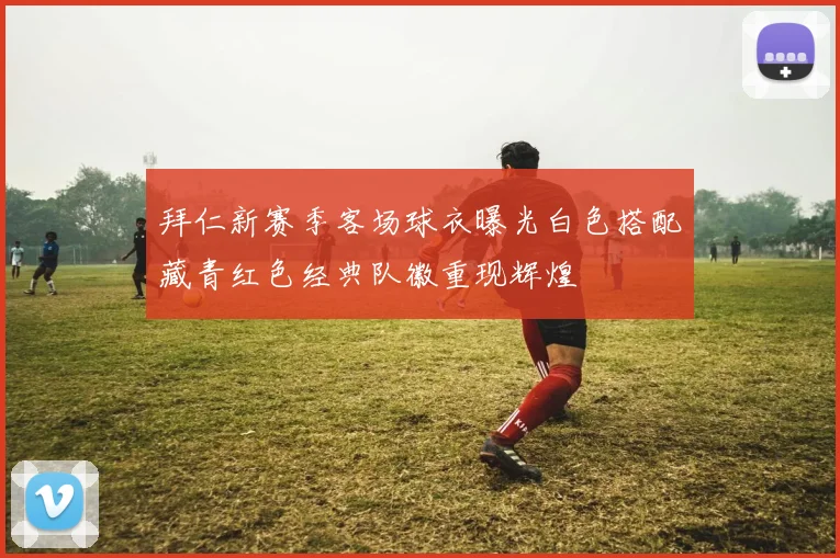 拜仁新赛季客场球衣曝光白色搭配藏青红色经典队徽重现辉煌