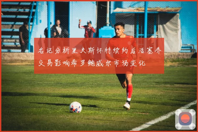 名记分析里夫斯怀特续约后活塞乔交易影响希罗鲍威尔市场变化