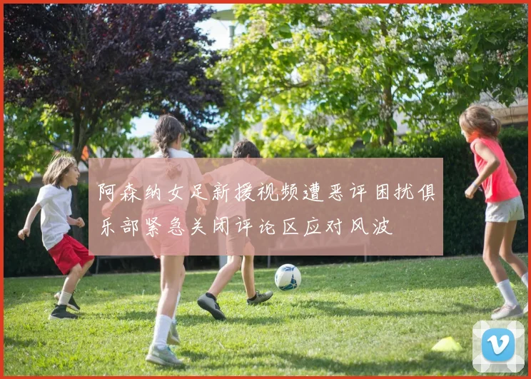 阿森纳女足新援视频遭恶评困扰俱乐部紧急关闭评论区应对风波