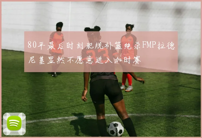 80平最后时刻犯规补篮绝杀FMP拉德尼基显然不愿意进入加时赛
