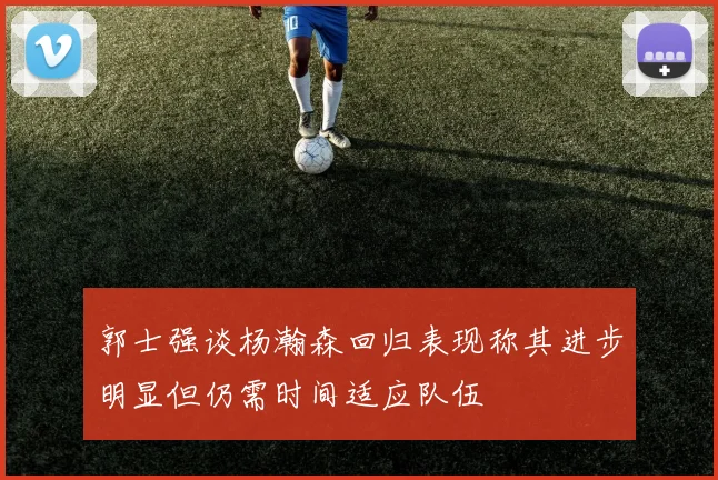 郭士强谈杨瀚森回归表现称其进步明显但仍需时间适应队伍