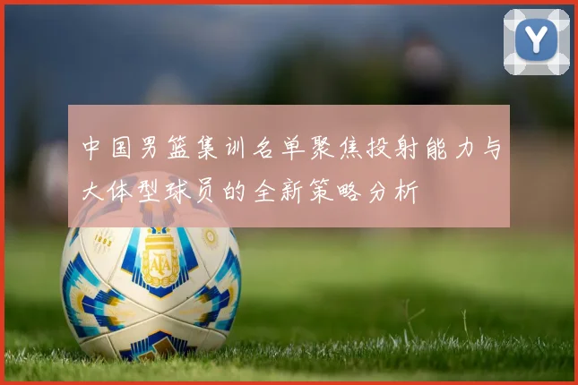 中国男篮集训名单聚焦投射能力与大体型球员的全新策略分析