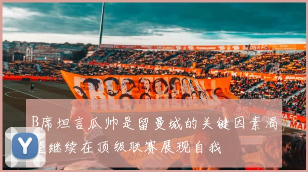 B席坦言瓜帅是留曼城的关键因素渴望继续在顶级联赛展现自我