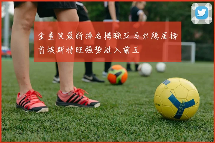 金童奖最新排名揭晓亚马尔稳居榜首埃斯特旺强势进入前五