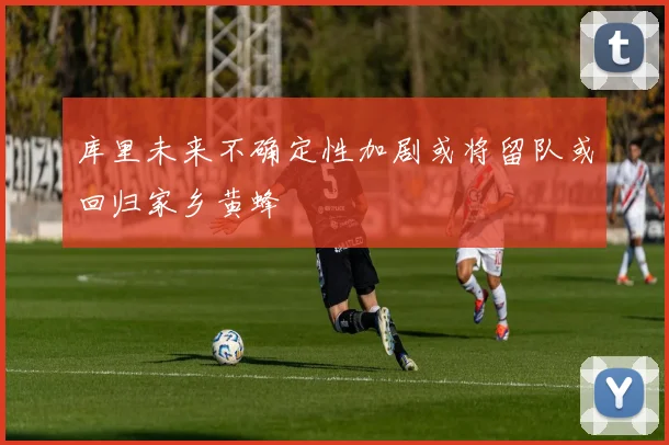 库里未来不确定性加剧或将留队或回归家乡黄蜂