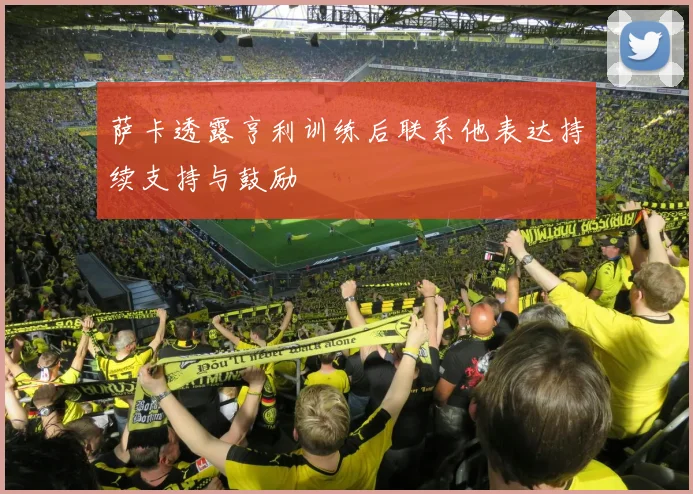 萨卡透露亨利训练后联系他表达持续支持与鼓励